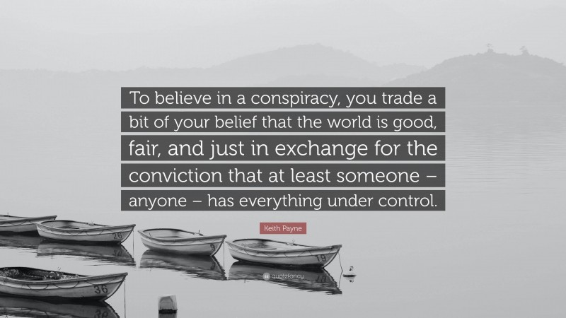 Keith Payne Quote: “To believe in a conspiracy, you trade a bit of your belief that the world is good, fair, and just in exchange for the conviction that at least someone – anyone – has everything under control.”