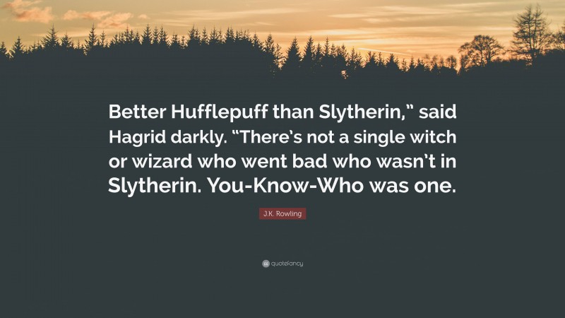 J.K. Rowling Quote: “Better Hufflepuff than Slytherin,” said Hagrid darkly. “There’s not a single witch or wizard who went bad who wasn’t in Slytherin. You-Know-Who was one.”