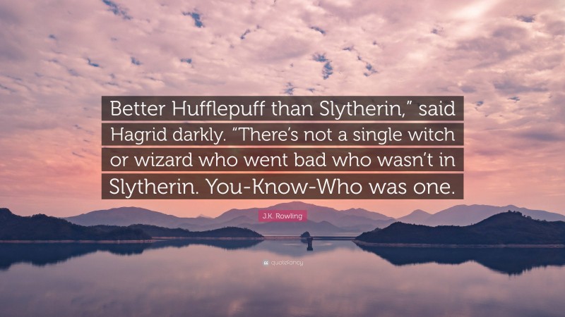 J.K. Rowling Quote: “Better Hufflepuff than Slytherin,” said Hagrid darkly. “There’s not a single witch or wizard who went bad who wasn’t in Slytherin. You-Know-Who was one.”