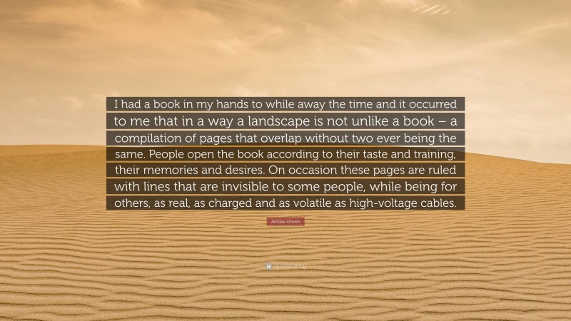 Amitav Ghosh Quote: “I had a book in my hands to while away the time and it occurred to me that in a way a landscape is not unlike a book – a compilation of pages that overlap without two ever being the same. People open the book according to their taste and training, their memories and desires. On occasion these pages are ruled with lines that are invisible to some people, while being for others, as real, as charged and as volatile as high-voltage cables.”