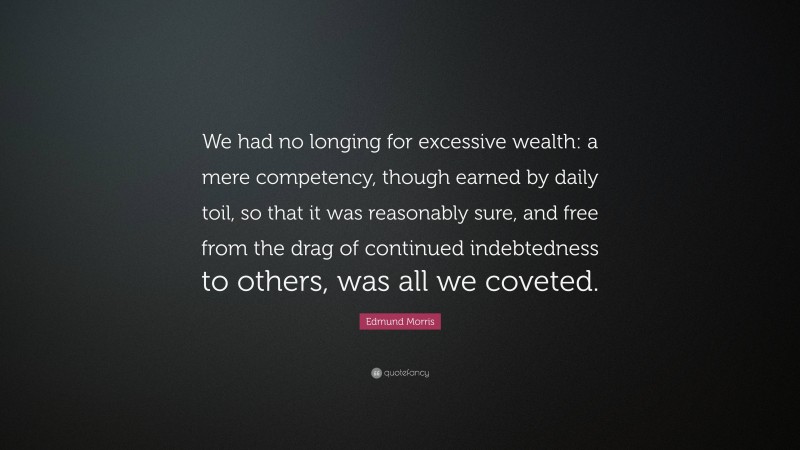 Edmund Morris Quote: “We had no longing for excessive wealth: a mere competency, though earned by daily toil, so that it was reasonably sure, and free from the drag of continued indebtedness to others, was all we coveted.”