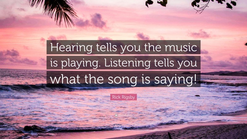 Rick Rigsby Quote: “Hearing tells you the music is playing. Listening tells you what the song is saying!”