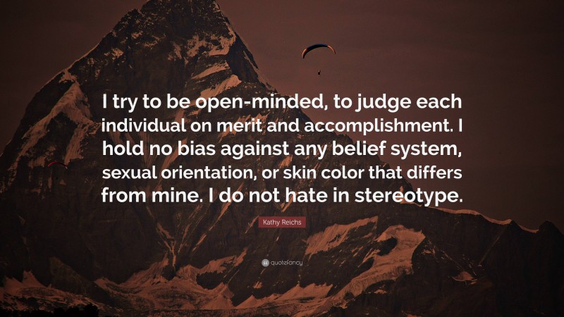 Kathy Reichs Quote: “I try to be open-minded, to judge each individual on merit and accomplishment. I hold no bias against any belief system, sexual orientation, or skin color that differs from mine. I do not hate in stereotype.”