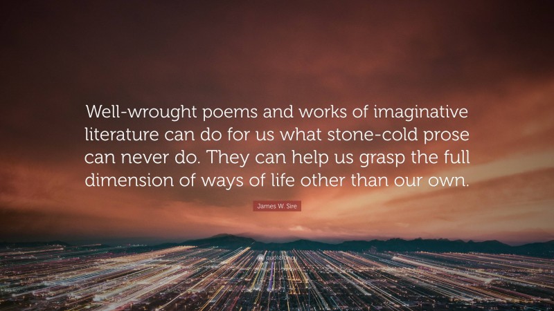James W. Sire Quote: “Well-wrought poems and works of imaginative literature can do for us what stone-cold prose can never do. They can help us grasp the full dimension of ways of life other than our own.”
