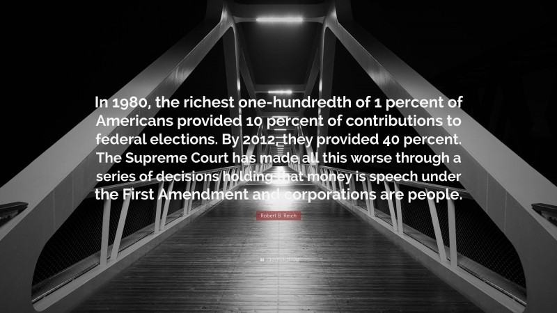 Robert B. Reich Quote: “In 1980, the richest one-hundredth of 1 percent of Americans provided 10 percent of contributions to federal elections. By 2012, they provided 40 percent. The Supreme Court has made all this worse through a series of decisions holding that money is speech under the First Amendment and corporations are people.”