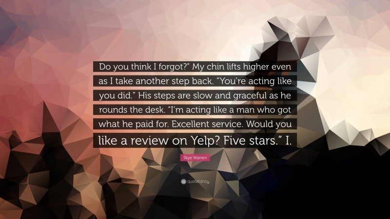 Skye Warren Quote: “Do you think I forgot?” My chin lifts higher even as I take another step back. “You’re acting like you did.” His steps are slow and graceful as he rounds the desk. “I’m acting like a man who got what he paid for. Excellent service. Would you like a review on Yelp? Five stars.” I.”