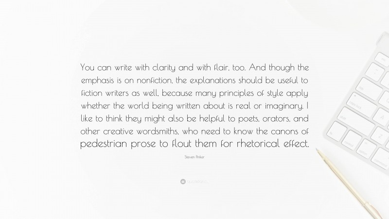 Steven Pinker Quote: “You can write with clarity and with flair, too. And though the emphasis is on nonfiction, the explanations should be useful to fiction writers as well, because many principles of style apply whether the world being written about is real or imaginary. I like to think they might also be helpful to poets, orators, and other creative wordsmiths, who need to know the canons of pedestrian prose to flout them for rhetorical effect.”