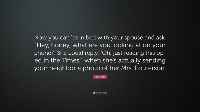 Aziz Ansari Quote: “Now you can be in bed with your spouse and ask, “Hey, honey, what are you looking at on your phone?” She could reply, “Oh, just reading this op-ed in the Times,” when she’s actually sending your neighbor a photo of her Mrs. Pouterson.”