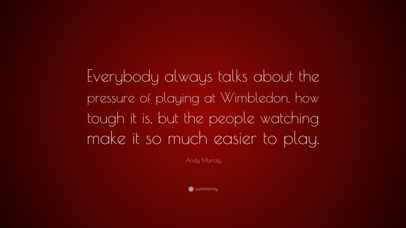 Andy Murray Quote: “Everybody always talks about the pressure of playing at Wimbledon, how tough it is, but the people watching make it so much easier to play.”