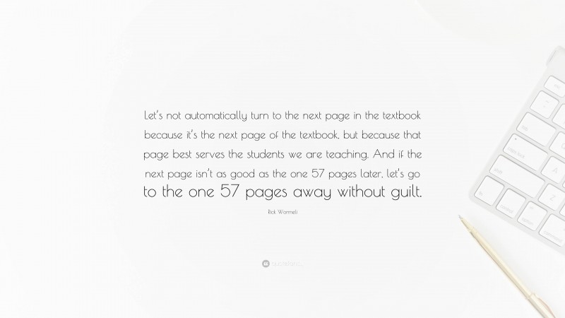 Rick Wormeli Quote: “Let’s not automatically turn to the next page in the textbook because it’s the next page of the textbook, but because that page best serves the students we are teaching. And if the next page isn’t as good as the one 57 pages later, let’s go to the one 57 pages away without guilt.”