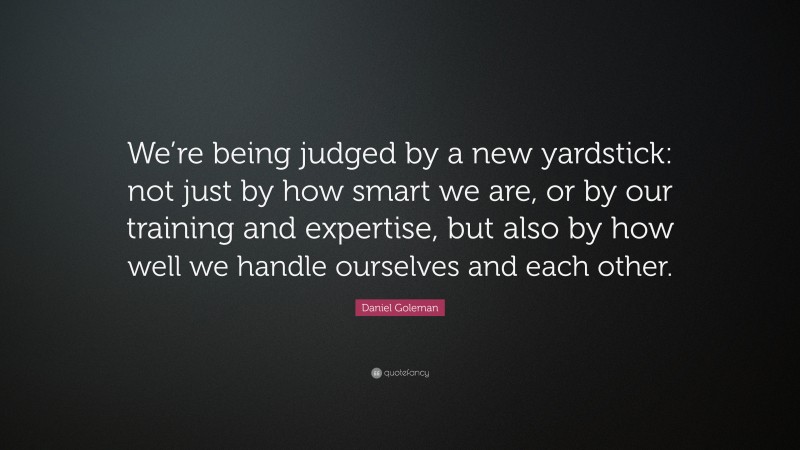 Daniel Goleman Quote: “We’re being judged by a new yardstick: not just by how smart we are, or by our training and expertise, but also by how well we handle ourselves and each other.”
