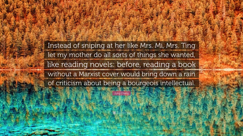 Jung Chang Quote: “Instead of sniping at her like Mrs. Mi, Mrs. Ting let my mother do all sorts of things she wanted, like reading novels: before, reading a book without a Marxist cover would bring down a rain of criticism about being a bourgeois intellectual.”