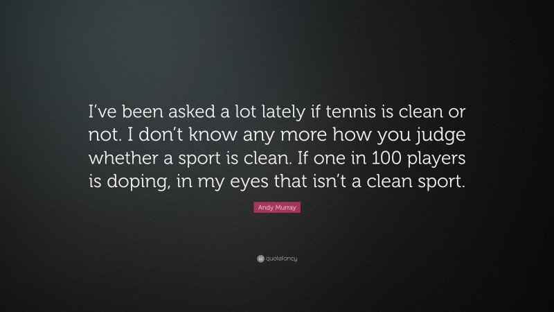 Andy Murray Quote: “I’ve been asked a lot lately if tennis is clean or not. I don’t know any more how you judge whether a sport is clean. If one in 100 players is doping, in my eyes that isn’t a clean sport.”