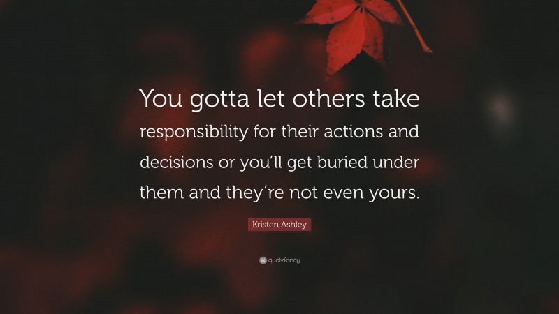 Kristen Ashley Quote: “You gotta let others take responsibility for their actions and decisions or you’ll get buried under them and they’re not even yours.”