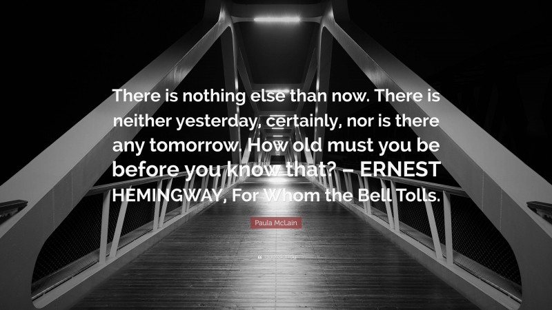 Paula McLain Quote: “There is nothing else than now. There is neither yesterday, certainly, nor is there any tomorrow. How old must you be before you know that? – ERNEST HEMINGWAY, For Whom the Bell Tolls.”