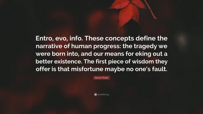 Steven Pinker Quote: “Entro, evo, info. These concepts define the narrative of human progress: the tragedy we were born into, and our means for eking out a better existence. The first piece of wisdom they offer is that misfortune maybe no one’s fault.”