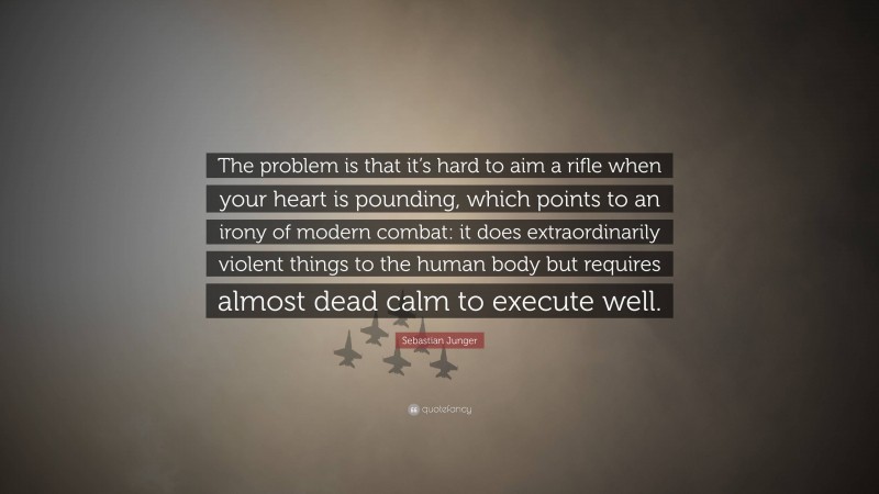 Sebastian Junger Quote: “The problem is that it’s hard to aim a rifle when your heart is pounding, which points to an irony of modern combat: it does extraordinarily violent things to the human body but requires almost dead calm to execute well.”