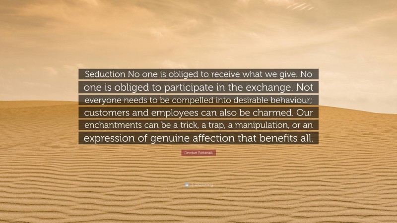 Devdutt Pattanaik Quote: “Seduction No one is obliged to receive what we give. No one is obliged to participate in the exchange. Not everyone needs to be compelled into desirable behaviour; customers and employees can also be charmed. Our enchantments can be a trick, a trap, a manipulation, or an expression of genuine affection that benefits all.”