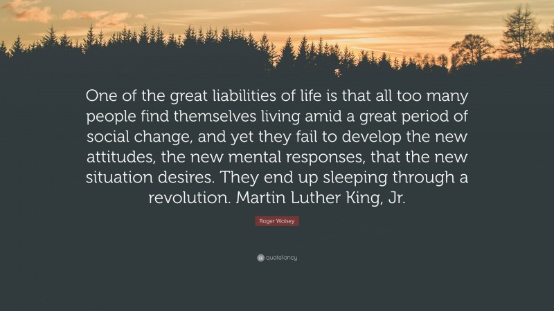 Roger Wolsey Quote: “One of the great liabilities of life is that all too many people find themselves living amid a great period of social change, and yet they fail to develop the new attitudes, the new mental responses, that the new situation desires. They end up sleeping through a revolution. Martin Luther King, Jr.”