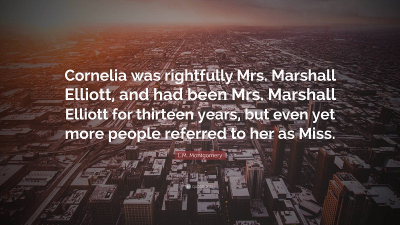 L.M. Montgomery Quote: “Cornelia was rightfully Mrs. Marshall Elliott, and had been Mrs. Marshall Elliott for thirteen years, but even yet more people referred to her as Miss.”