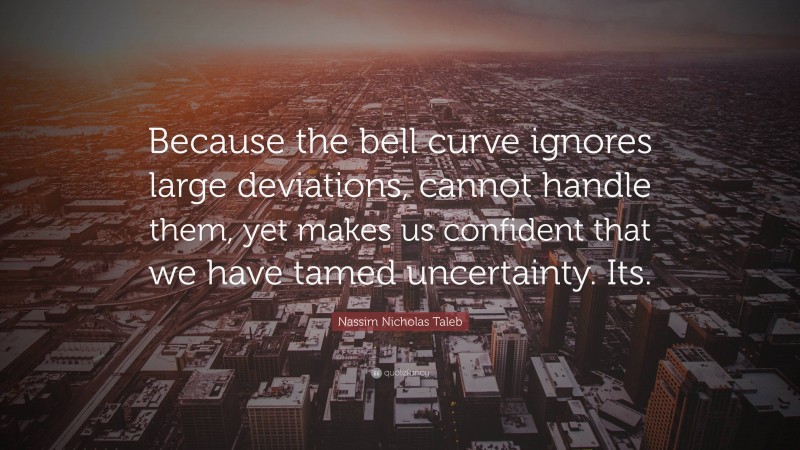 Nassim Nicholas Taleb Quote: “Because the bell curve ignores large deviations, cannot handle them, yet makes us confident that we have tamed uncertainty. Its.”
