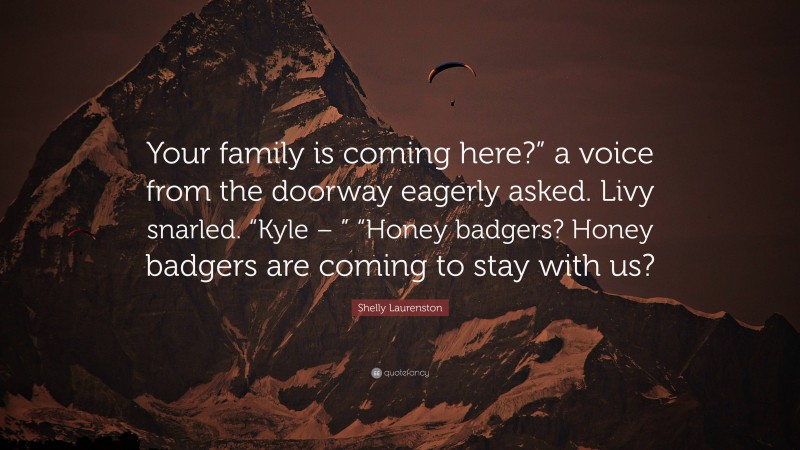 Shelly Laurenston Quote: “Your family is coming here?” a voice from the doorway eagerly asked. Livy snarled. “Kyle – ” “Honey badgers? Honey badgers are coming to stay with us?”