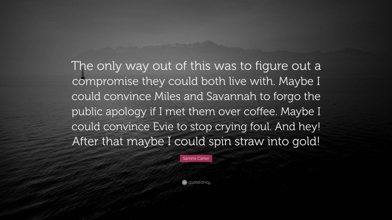 Sammi Carter Quote: “The only way out of this was to figure out a compromise they could both live with. Maybe I could convince Miles and Savannah to forgo the public apology if I met them over coffee. Maybe I could convince Evie to stop crying foul. And hey! After that maybe I could spin straw into gold!”