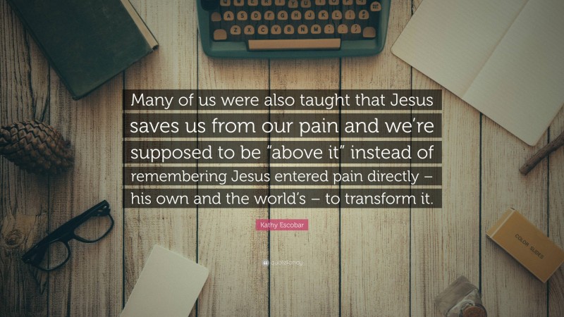 Kathy Escobar Quote: “Many of us were also taught that Jesus saves us from our pain and we’re supposed to be “above it” instead of remembering Jesus entered pain directly – his own and the world’s – to transform it.”