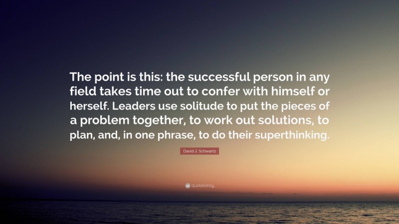 David J. Schwartz Quote: “The point is this: the successful person in any field takes time out to confer with himself or herself. Leaders use solitude to put the pieces of a problem together, to work out solutions, to plan, and, in one phrase, to do their superthinking.”