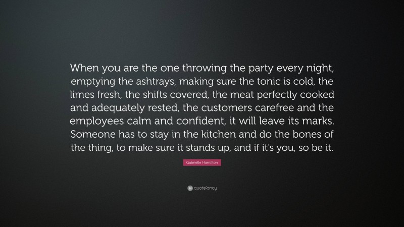Gabrielle Hamilton Quote: “When you are the one throwing the party every night, emptying the ashtrays, making sure the tonic is cold, the limes fresh, the shifts covered, the meat perfectly cooked and adequately rested, the customers carefree and the employees calm and confident, it will leave its marks. Someone has to stay in the kitchen and do the bones of the thing, to make sure it stands up, and if it’s you, so be it.”