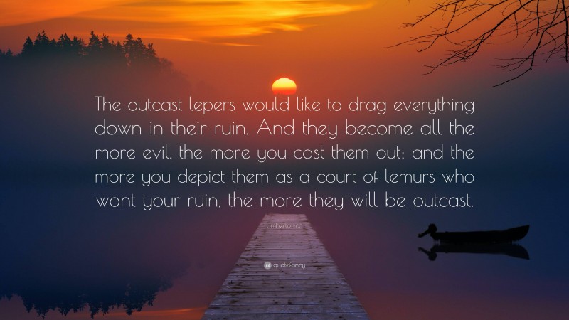 Umberto Eco Quote: “The outcast lepers would like to drag everything down in their ruin. And they become all the more evil, the more you cast them out; and the more you depict them as a court of lemurs who want your ruin, the more they will be outcast.”