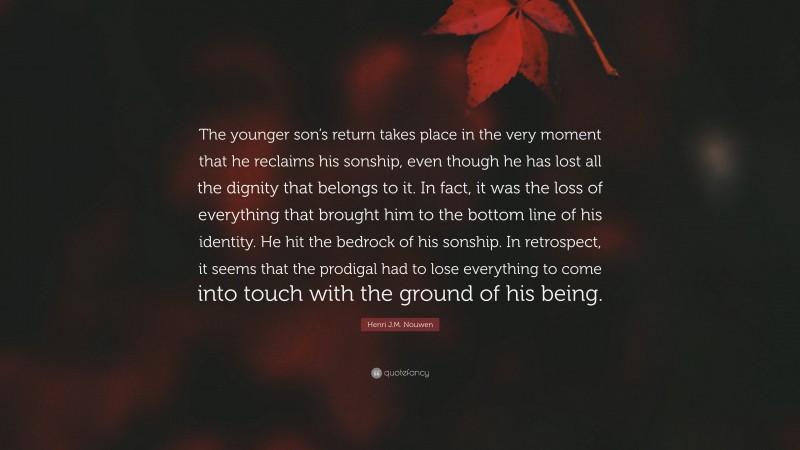 Henri J.M. Nouwen Quote: “The younger son’s return takes place in the very moment that he reclaims his sonship, even though he has lost all the dignity that belongs to it. In fact, it was the loss of everything that brought him to the bottom line of his identity. He hit the bedrock of his sonship. In retrospect, it seems that the prodigal had to lose everything to come into touch with the ground of his being.”