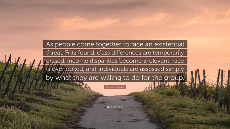 Sebastian Junger Quote: “As people come together to face an existential threat, Fritz found, class differences are temporarily erased, income disparities become irrelevant, race is overlooked, and individuals are assessed simply by what they are willing to do for the group.”