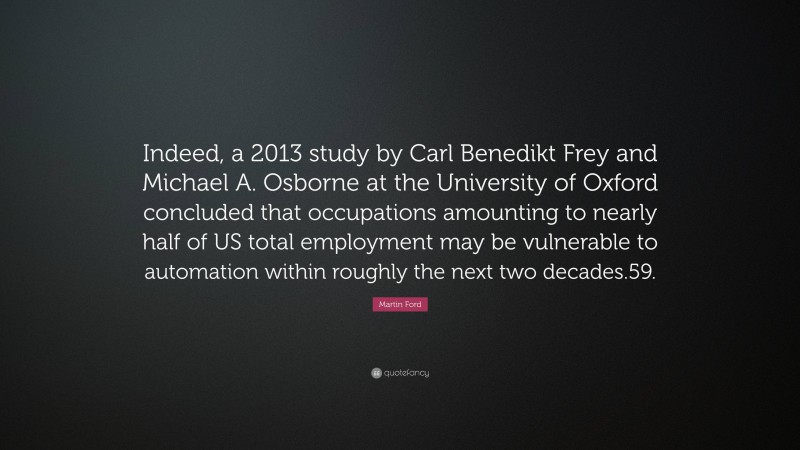 Martin Ford Quote: “Indeed, a 2013 study by Carl Benedikt Frey and Michael A. Osborne at the University of Oxford concluded that occupations amounting to nearly half of US total employment may be vulnerable to automation within roughly the next two decades.59.”