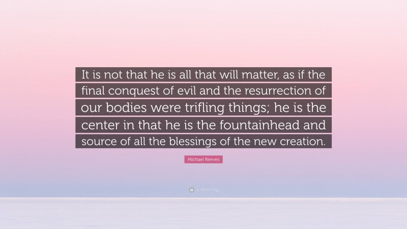 Michael Reeves Quote: “It is not that he is all that will matter, as if the final conquest of evil and the resurrection of our bodies were trifling things; he is the center in that he is the fountainhead and source of all the blessings of the new creation.”