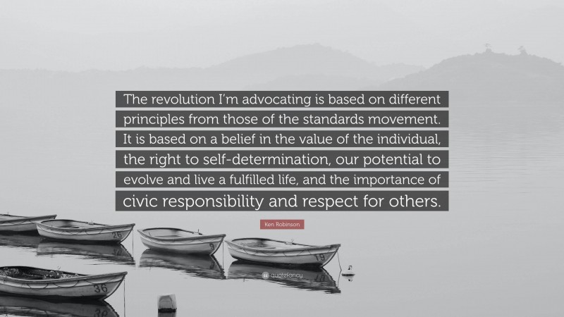 Ken Robinson Quote: “The revolution I’m advocating is based on different principles from those of the standards movement. It is based on a belief in the value of the individual, the right to self-determination, our potential to evolve and live a fulfilled life, and the importance of civic responsibility and respect for others.”