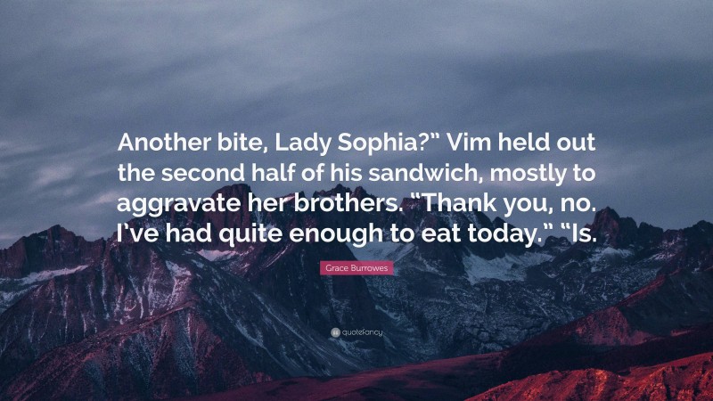 Grace Burrowes Quote: “Another bite, Lady Sophia?” Vim held out the second half of his sandwich, mostly to aggravate her brothers. “Thank you, no. I’ve had quite enough to eat today.” “Is.”