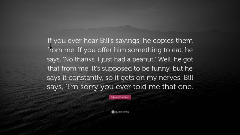 Edward Heffron Quote: “If you ever hear Bill’s sayings, he copies them from me. If you offer him something to eat, he says, ‘No thanks, I just had a peanut.’ Well, he got that from me. It’s supposed to be funny, but he says it constantly, so it gets on my nerves. Bill says, ‘I’m sorry you ever told me that one.”