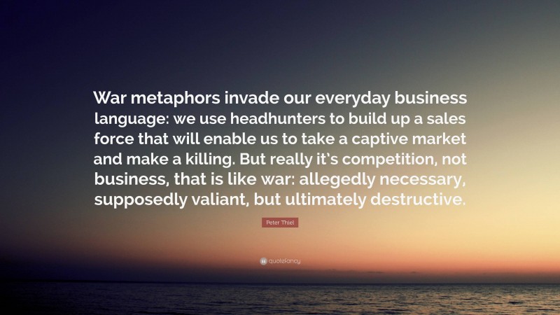 Peter Thiel Quote: “War metaphors invade our everyday business language: we use headhunters to build up a sales force that will enable us to take a captive market and make a killing. But really it’s competition, not business, that is like war: allegedly necessary, supposedly valiant, but ultimately destructive.”