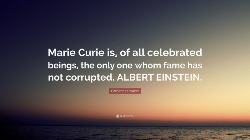 Catherine Coulter Quote: “Marie Curie is, of all celebrated beings, the only one whom fame has not corrupted. ALBERT EINSTEIN.”