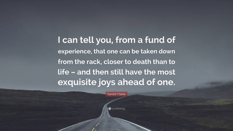 Gerald Clarke Quote: “I can tell you, from a fund of experience, that one can be taken down from the rack, closer to death than to life – and then still have the most exquisite joys ahead of one.”