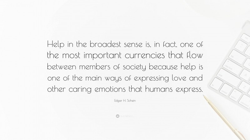 Edgar H. Schein Quote: “Help in the broadest sense is, in fact, one of the most important currencies that flow between members of society because help is one of the main ways of expressing love and other caring emotions that humans express.”