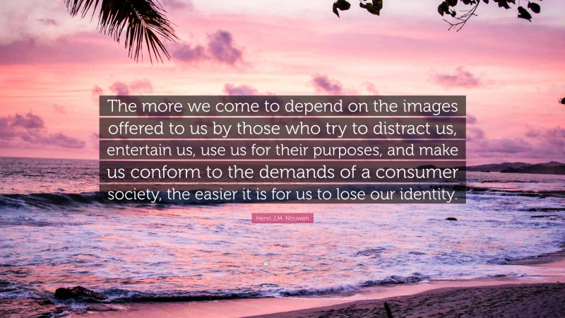 Henri J.M. Nouwen Quote: “The more we come to depend on the images offered to us by those who try to distract us, entertain us, use us for their purposes, and make us conform to the demands of a consumer society, the easier it is for us to lose our identity.”
