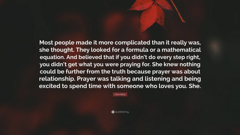 Chris Fabry Quote: “Most people made it more complicated than it really was, she thought. They looked for a formula or a mathematical equation. And believed that if you didn’t do every step right, you didn’t get what you were praying for. She knew nothing could be further from the truth because prayer was about relationship. Prayer was talking and listening and being excited to spend time with someone who loves you. She.”