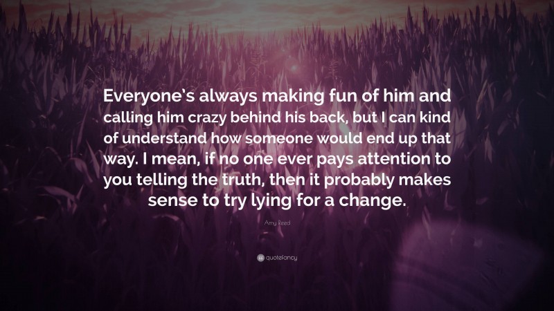 Amy Reed Quote: “Everyone’s always making fun of him and calling him crazy behind his back, but I can kind of understand how someone would end up that way. I mean, if no one ever pays attention to you telling the truth, then it probably makes sense to try lying for a change.”