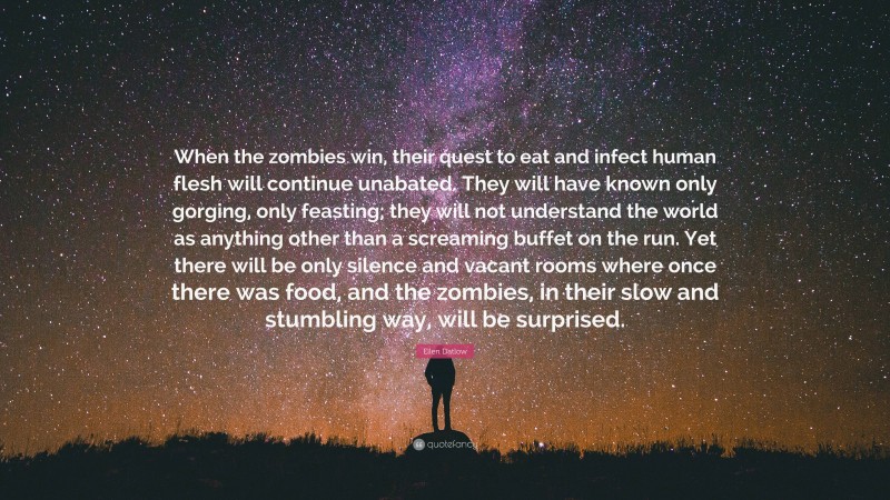 Ellen Datlow Quote: “When the zombies win, their quest to eat and infect human flesh will continue unabated. They will have known only gorging, only feasting; they will not understand the world as anything other than a screaming buffet on the run. Yet there will be only silence and vacant rooms where once there was food, and the zombies, in their slow and stumbling way, will be surprised.”