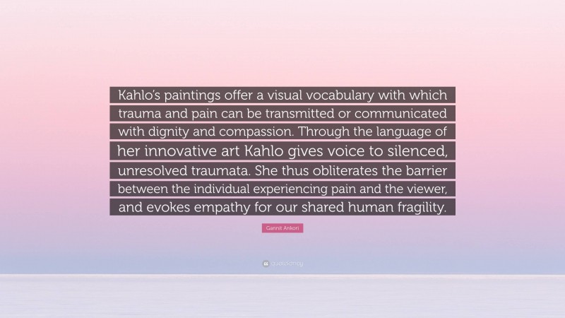 Gannit Ankori Quote: “Kahlo’s paintings offer a visual vocabulary with which trauma and pain can be transmitted or communicated with dignity and compassion. Through the language of her innovative art Kahlo gives voice to silenced, unresolved traumata. She thus obliterates the barrier between the individual experiencing pain and the viewer, and evokes empathy for our shared human fragility.”