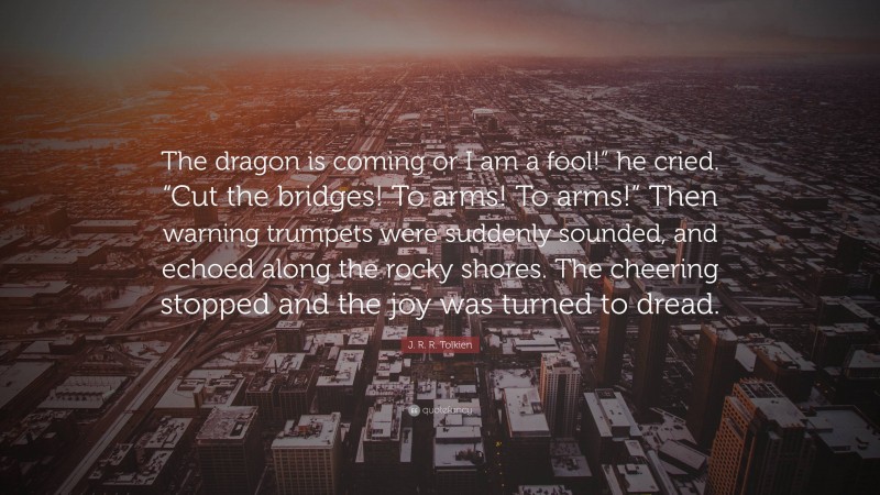 J. R. R. Tolkien Quote: “The dragon is coming or I am a fool!” he cried. “Cut the bridges! To arms! To arms!” Then warning trumpets were suddenly sounded, and echoed along the rocky shores. The cheering stopped and the joy was turned to dread.”