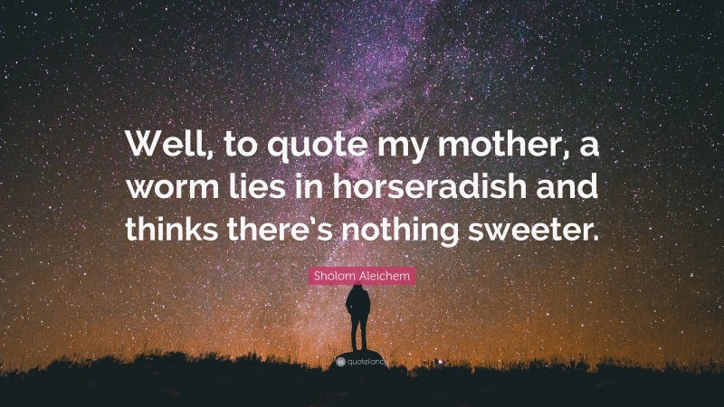 Sholom Aleichem Quote: “Well, to quote my mother, a worm lies in horseradish and thinks there’s nothing sweeter.”