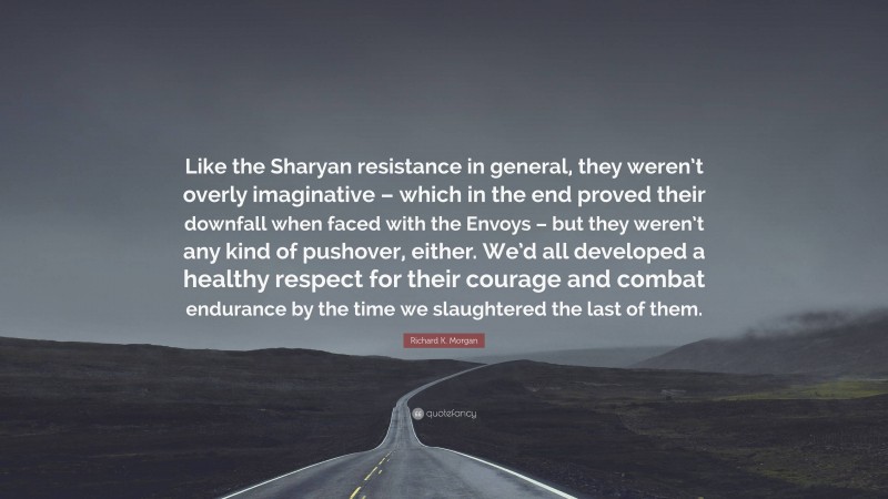 Richard K. Morgan Quote: “Like the Sharyan resistance in general, they weren’t overly imaginative – which in the end proved their downfall when faced with the Envoys – but they weren’t any kind of pushover, either. We’d all developed a healthy respect for their courage and combat endurance by the time we slaughtered the last of them.”
